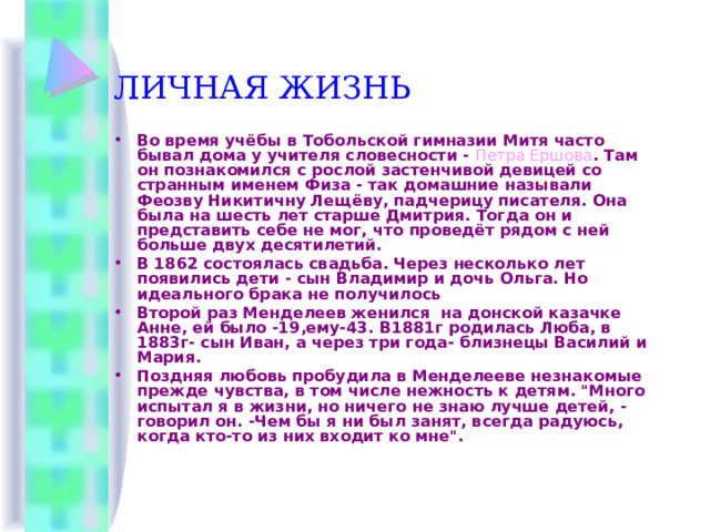 ЛИЧНАЯ ЖИЗНЬ Во время учёбы в Тобольской гимназии Митя часто бывал дома у учителя словесности - Петра Ершова . Там он познакомился с рослой застенчивой девицей со странным именем Физа - так домашние называли Феозву Никитичну Лещёву, падчерицу писателя. Она была на шесть лет старше Дмитрия. Тогда он и представить себе не мог, что проведёт рядом с ней больше двух десятилетий. В 1862 состоялась свадьба. Через несколько лет появились дети - сын Владимир и дочь Ольга. Но идеального брака не получилось Второй раз Менделеев женился на донской казачке Анне, ей было -19,ему-43. В1881г родилась Люба, в 1883г- сын Иван, а через три года- близнецы Василий и Мария. Поздняя любовь пробудила в Менделееве незнакомые прежде чувства, в том числе нежность к детям. 