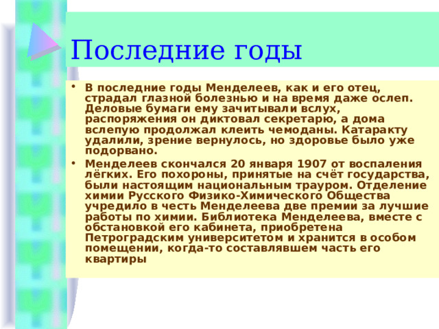 Последние годы В последние годы Менделеев, как и его отец, страдал глазной болезнью и на время даже ослеп. Деловые бумаги ему зачитывали вслух, распоряжения он диктовал секретарю, а дома вслепую продолжал клеить чемоданы. Катаракту удалили, зрение вернулось, но здо­ровье было уже подорвано. Менделеев скончался 20 января 1907 от воспаления лёгких. Его похороны, принятые на счёт государства, были настоящим национальным трауром. Отделение химии Русского Физико-Химического Общества учредило в честь Менделеева две премии за лучшие работы по химии. Библиотека Менделеева, вместе с обстановкой его кабинета, приобретена Петроградским университетом и хранится в особом помещении, когда-то составлявшем часть его квартиры  