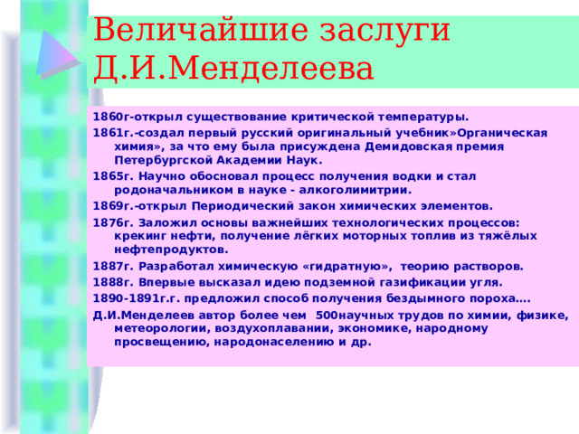 Величайшие заслуги Д.И.Менделеева 1860г-открыл существование критической температуры. 1861г.-создал первый русский оригинальный учебник»Органическая химия», за что ему была присуждена Демидовская премия Петербургской Академии Наук. 1865г. Научно обосновал процесс получения водки и стал родоначальником в науке - алкоголимитрии. 1869г.-открыл Периодический закон химических элементов. 1876г. Заложил основы важнейших технологических процессов: крекинг нефти, получение лёгких моторных топлив из тяжёлых нефтепродуктов. 1887г. Разработал химическую «гидратную», теорию растворов. 1888г. Впервые высказал идею подземной газификации угля. 1890-1891г.г. предложил способ получения бездымного пороха…. Д.И.Менделеев автор более чем 500научных трудов по химии, физике, метеорологии, воздухоплавании, экономике, народному просвещению, народонаселению и др. 