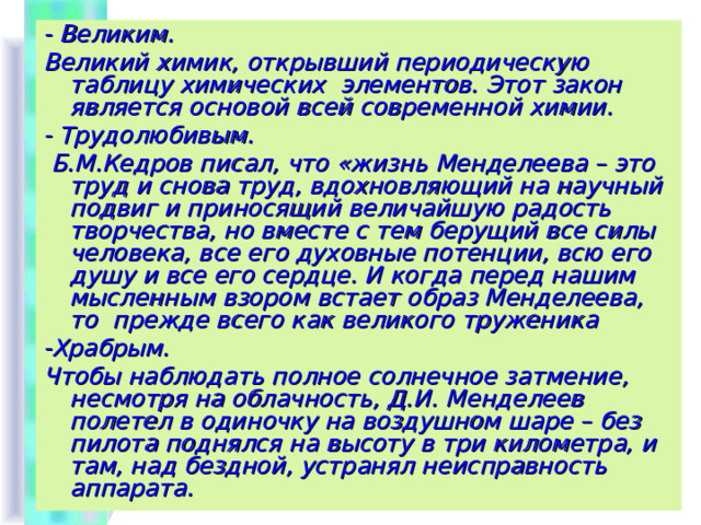 - Великим. Великий химик, открывший периодическую таблицу химических элементов. Этот закон является основой всей современной химии. - Трудолюбивым.  Б.М.Кедров писал, что «жизнь Менделеева – это труд и снова труд, вдохновляющий на научный подвиг и приносящий величайшую радость творчества, но вместе с тем берущий все силы человека, все его духовные потенции, всю его душу и все его сердце. И когда перед нашим мысленным взором встает образ Менделеева, то прежде всего как великого труженика -Храбрым. Чтобы наблюдать полное солнечное затмение, несмотря на облачность, Д.И. Менделеев полетел в одиночку на воздушном шаре – без пилота поднялся на высоту в три километра, и там, над бездной, устранял неисправность аппарата.   