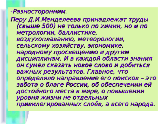 -Разносторонним. Перу Д.И.Менделеева принадлежат труды (свыше 500) не только по химии, но и по метрологии, баллистике, воздухоплаванию, метеорологии, сельскому хозяйству, экономике, народному просвещению и другим дисциплинам. И в каждой области знания он сумел сказать новое слово и добиться важных результатов. Главное, что определяло направление его поисков – это забота о благе России, об обеспечении ей достойного места в мире, о повышении уровня жизни не отдельных привилегированных слоёв, а всего народа.   