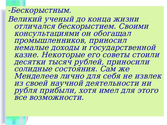 -Бескорыстным. Великий ученый до конца жизни отличался бескорыстием. Своими консультациями он обогащал промышленников, приносил немалые доходы и государственной казне. Некоторые его советы стоили десятки тысяч рублей, приносили солидные состояния. Сам же Менделеев лично для себя не извлек из своей научной деятельности ни рубля прибыли, хотя имел для этого все возможности.  