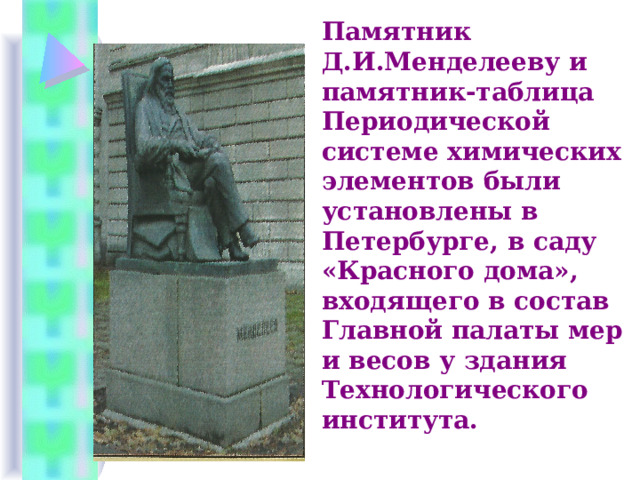Памятник Д.И.Менделееву и памятник-таблица Периодической системе химических элементов были установлены в Петербурге, в саду «Красного дома», входящего в состав Главной палаты мер и весов у здания Технологического института. 