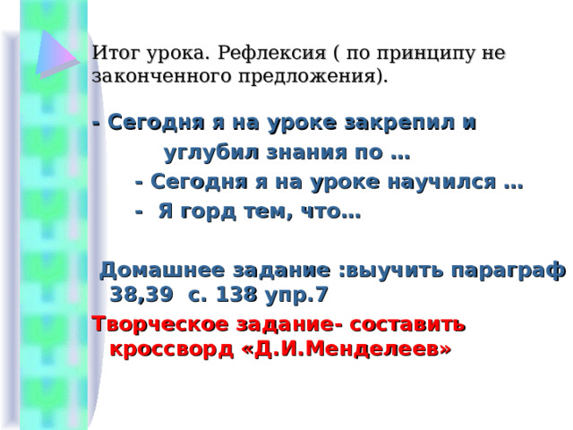 Итог урока. Рефлексия ( по принципу не законченного предложения).   - Сегодня я на уроке закрепил и  углубил знания по …  - Сегодня я на уроке научился …  - Я горд тем, что…  Домашнее задание :выучить параграф 38,39 с. 138 упр.7 Творческое задание- составить кроссворд «Д.И.Менделеев» 