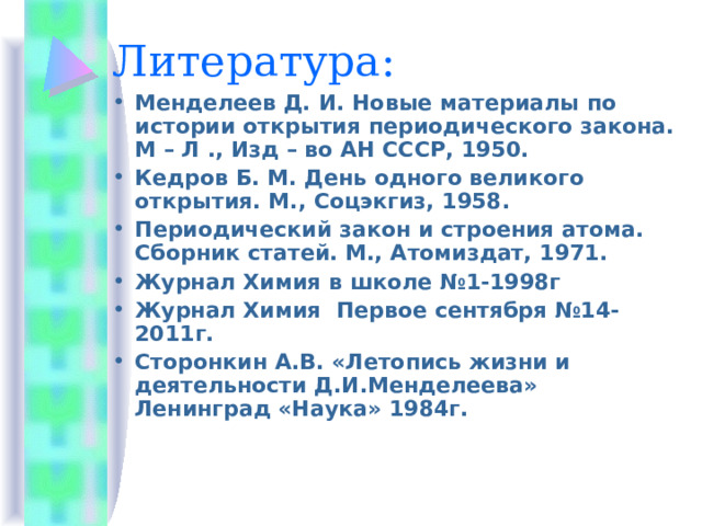 Литература: Менделеев Д. И. Новые материалы по истории открытия периодического закона. М – Л ., Изд – во АН СССР, 1950. Кедров Б. М. День одного великого открытия. М., Соцэкгиз, 1958. Периодический закон и строения атома. Сборник статей. М., Атомиздат, 1971. Журнал Химия в школе №1-1998г Журнал Химия Первое сентября №14-2011г. Сторонкин А.В. «Летопись жизни и деятельности Д.И.Менделеева» Ленинград «Наука» 1984г.  