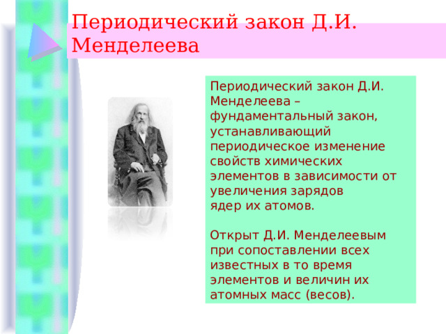 Периодический закон Д.И. Менделеева  Периодический закон Д.И. Менделеева – фундаментальный закон, устанавливающий периодическое изменение свойств химических элементов в зависимости от увеличения зарядов ядер их атомов. Открыт Д.И. Менделеевым при сопоставлении всех известных в то время элементов и величин их атомных масс (весов). 