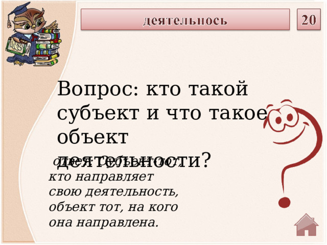 Вопрос: кто такой субъект и что такое объект деятельности?  ответ: Субъект-тот, кто направляет свою деятельность, объект тот, на кого она направлена.  