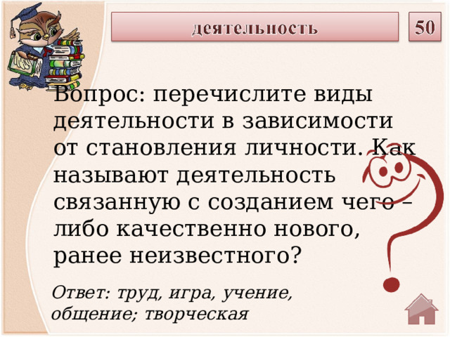Вопрос: перечислите виды деятельности в зависимости от становления личности. Как называют деятельность связанную с созданием чего – либо качественно нового, ранее неизвестного? Ответ: труд, игра, учение, общение; творческая  