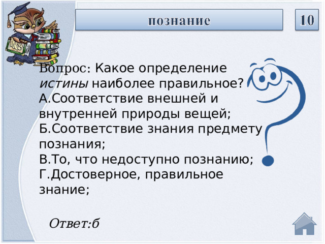 Вопрос: Какое определение  истины  наиболее правильное? А.Соответствие внешней и внутренней природы вещей; Б.Соответствие знания предмету познания; В.То, что недоступно познанию; Г.Достоверное, правильное знание; Ответ:б  