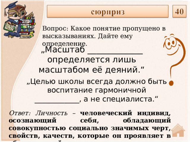 Вопрос: Какое понятие пропущено в высказываниях. Дайте ему определение. „ Масштаб _____________ определяется лишь масштабом её деяний.“    „ Целью школы всегда должно быть воспитание гармоничной ____________, а не специалиста.“    Ответ: Личность – человеческий индивид, осознающий себя, обладающий совокупностью социально значимых черт, свойств, качеств, которые он проявляет в общественной жизни .  