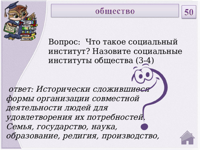 Вопрос: Что такое социальный институт? Назовите социальные институты общества (3-4)  ответ: Исторически сложившиеся формы организации совместной деятельности людей для удовлетворения их потребностей. Семья, государство, наука, образование, религия, производство,  