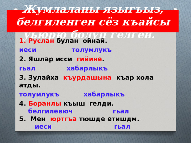 Жумлаланы языгъыз, белгиленген сёз къайсы уьюрю болуп гелген. 1. Руслан булан ойнай. иеси толумлукъ 2. Яшлар исси гийине . гьал хабарлыкъ 3. Зулайха къурдашына къар хола атды. толумлукъ хабарлыкъ 4. Боранлы  къыш гелди.   белгилевюч гьал  5. Мен  юртгъа  тюшде етишдм.   иеси гьал 