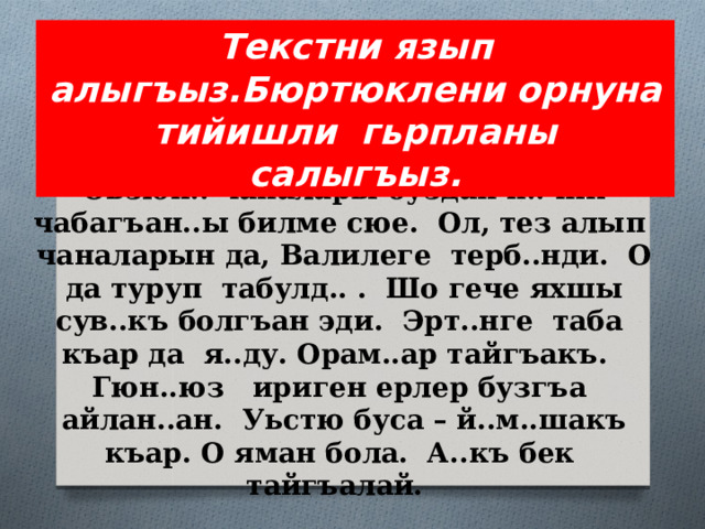 Текстни язып алыгъыз.Бюртюклени орнуна тийишли гьрпланы салыгъыз.  Эрт..н Али тез уян..ы . Гече оьзл..р этген ишни г…рме с..юп, алгъасай. Оьзюн.. чаналары буздан н..чик чабагъан..ы билме сюе. Ол, тез алып чаналарын да, Валилеге терб..нди. О да туруп табулд.. . Шо гече яхшы сув..къ болгъан эди. Эрт..нге таба къар да я..ду. Орам..ар тайгъакъ. Гюн..юз ириген ерлер бузгъа айлан..ан. Уьстю буса – й..м..шакъ къар. О яман бола. А..къ бек тайгъалай.   