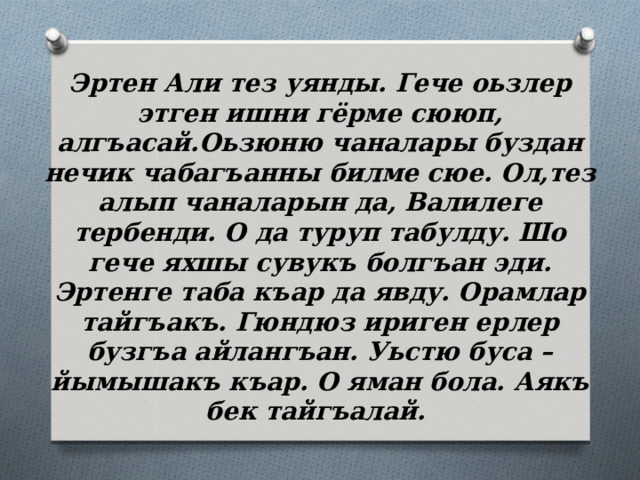 Эртен Али тез уянды. Гече оьзлер этген ишни гёрме сююп, алгъасай.Оьзюню чаналары буздан нечик чабагъанны билме сюе. Ол,тез алып чаналарын да, Валилеге тербенди. О да туруп табулду. Шо гече яхшы сувукъ болгъан эди. Эртенге таба къар да явду. Орамлар тайгъакъ. Гюндюз ириген ерлер бузгъа айлангъан. Уьстю буса – йымышакъ къар. О яман бола. Аякъ бек тайгъалай. 