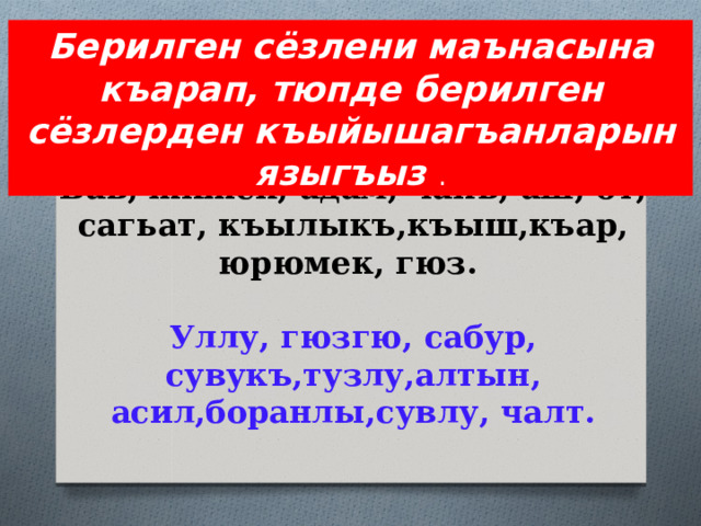 Берилген сёзлени маънасына къарап, тюпде берилген сёзлерден къыйышагъанларын языгъыз . Бав, жижек, адам, чакъ, аш, от, сагьат, къылыкъ,къыш,къар, юрюмек, гюз.   Уллу, гюзгю, сабур, сувукъ,тузлу,алтын, асил,боранлы,сувлу, чалт. 