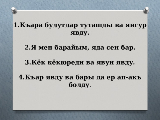 1.Къара булутлар туташды ва янгур явду.   2.Я мен барайым, яда сен бар.   3.Кёк кёкюреди ва явун явду.   4.Къар явду ва бары да ер ап-акъ болду . 