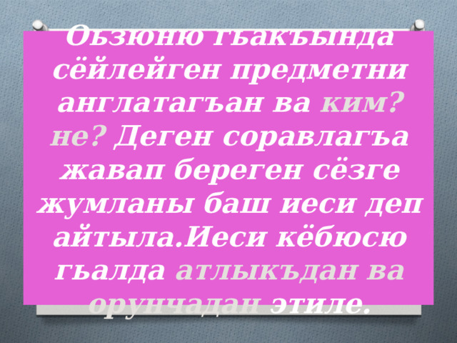 Оьзюню гьакъында сёйлейген предметни англатагъан ва ким? не? Деген соравлагъа жавап береген сёзге жумланы баш иеси деп айтыла.Иеси кёбюсю гьалда атлыкъдан ва орунчадан  этиле. 