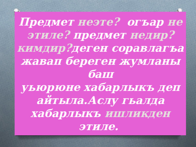 Предмет  неэте? огъар не этиле? предмет  недир? кимдир? деген соравлагъа жавап береген жумланы баш  уьюрюне хабарлыкъ деп айтыла.Аслу гьалда хабарлыкъ ишликден  этиле. 
