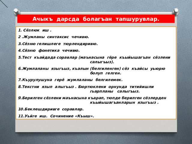 Ачыкъ дарсда болагъан тапшурувлар. 1. Сёзлюк иш . 2 .Жумланы синтаксис чечивю. 3.Сёзню гелишлеге тюрлендиривю. 4.Сёзню фонетика чечивю. 5.Тест къайдада соравлар (маънасына гёре къыйышагъан сёзлени салыгъыз). 6.Жумлаланы языгъыз, къалын (белгиленген) сёз къайсы уьюрю болуп гелген. 7.Къурулушуна герё жумлаланы белгилемек. 8.Текстни язып алыгъыз . Бюртюклени орнунда титийишли гьарпланы салыгъыз. 9.Берилген сёзлени маънасына къарап, тюпде берилген сёзлерден къыйышагъанларын языгъыз . 10.Беклешдиривге соравлар. 11.Уьйге иш. Сочинение «Къыш». 