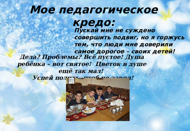 Мое педагогическое кредо: Пускай мне не суждено совершить подвиг, но я горжусь тем, что люди мне доверили самое дорогое – своих детей!   Дела? Проблемы? Всё пустое! Душа ребёнка – вот святое! Цветок в душе ещё так мал!  Успей полить, чтоб не завял! 