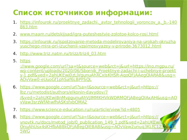 Список источников информации: https://infourok.ru/proektnye_zadachi._avtor_tehnologii_voroncov_a._b.-140863.htm www.maam.ru/detskijsad/igra-puteshestvie-zolotoe-kolco-rosi.html https://infourok.ru/ispolzovanie-metoda-modelirovaniya-na-urokah-okruzhayuschego-mira-pri-izuchenii-vzaimosvyazey-v-prirode-3673012.html http ://www.triz.natm.ru/trizz/triz4_03.htm https ://www.google.com/url?sa=t&source=web&rct=j&url=https://ino.mgpu.ru/wp-content/uploads/2020/06/Sbornik_Proektnye-zadachi-i-uchebnye-proekty-1.pdf&ved=2ahUKEwj0zLjVgunuAhXCxIsKHSR-AqoQFjAAegQIARAB&usg=AOvVaw0-eUuoGf1phSaf6LBPFSQL https://www.google.com/url?sa=t&source=web&rct=j&url=https:// lbz.ru/metodist/authors/elkonin-davydov/7 /&ved=2ahUKEwiBnMvpgunuAhVjlMMKHVkWDRMQFjABegQIAxAH&usg=AOvVaw3srzWfAhwfhASKsfxbOMA2 https://www.science-education.ru/ru/article/view?id=4805 https://www.google.com/url?sa=t&source=web&rct=j&url=https:// vnovtk.ru/docs/metod_job/0_publication_149_1.pdf&ved=2ahUKEwicyLq9hOnuAhUsx4sKHfbAB8kQFjABegQIEBAB&usg=AOvVaw2unuq3KLfC1ZJTlB_UJ5WG   