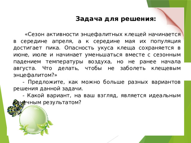  Задача для решения:  «Сезон активности энцефалитных клещей начинается в середине апреля, а к середине мая их популяция достигает пика. Опасность укуса клеща сохраняется в июне, июле и начинает уменьшаться вместе с сезонным падением температуры воздуха, но не ранее начала августа. Что делать, чтобы не заболеть клещевым энцефалитом?» - Предложите, как можно больше разных вариантов решения данной задачи. - Какой вариант, на ваш взгляд, является идеальным конечным результатом? 
