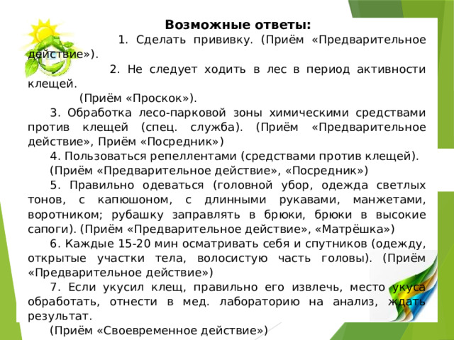 Возможные ответы:  1. Сделать прививку. (Приём «Предварительное действие»).  2. Не следует ходить в лес в период активности клещей.  (Приём «Проскок»). 3. Обработка лесо-парковой зоны химическими средствами против клещей (спец. служба). (Приём «Предварительное действие», Приём «Посредник») 4. Пользоваться репеллентами (средствами против клещей). (Приём «Предварительное действие», «Посредник») 5. Правильно одеваться (головной убор, одежда светлых тонов, с капюшоном, с длинными рукавами, манжетами, воротником; рубашку заправлять в брюки, брюки в высокие сапоги). (Приём «Предварительное действие», «Матрёшка») 6. Каждые 15-20 мин осматривать себя и спутников (одежду, открытые участки тела, волосистую часть головы). (Приём «Предварительное действие») 7. Если укусил клещ, правильно его извлечь, место укуса обработать, отнести в мед. лабораторию на анализ, ждать результат. (Приём «Своевременное действие») 8. Если клещ был заражен энцефалитом, ввести сыворотку в мед. учреждении. (Приём «Своевременное действие», «Антидействие») 