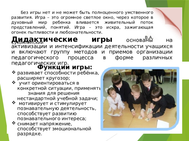 Без игры нет и не может быть полноценного умственного развития. Игра – это огромное светлое окно, через которое в духовный мир ребенка вливается живительный поток представлений, понятий. Игра – это искра, зажигающая огонек пытливости и любознательности.  В.А. Сухомлинский Дидактические игры основаны на активизации и интенсификации деятельности учащихся и включают группу методов и приемов организации педагогического процесса в форме различных педагогических игр.   Функции игры: развивает способности ребёнка, расширяет кругозор;  учит ориентироваться в конкретной ситуации, применять знания для решения нестандартной учебной задачи;  мотивирует и стимулирует познавательную деятельность, способствует развитию познавательного интереса; снимает напряжение, способствует эмоциональной разрядке. 