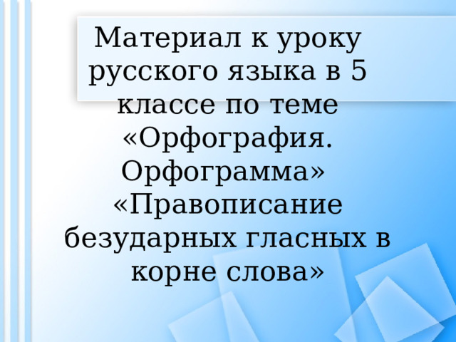Материал к уроку русского языка в 5 классе по теме «Орфография. Орфограмма»  «Правописание безударных гласных в корне слова» 
