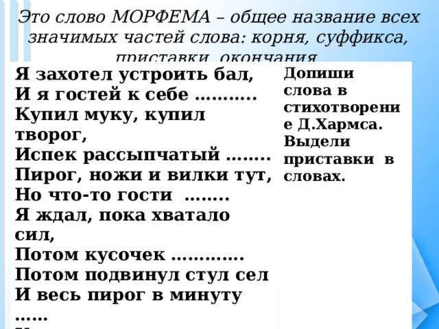 Это слово МОРФЕМА – общее название всех значимых частей слова: корня, суффикса, приставки, окончания. Я захотел устроить бал, И я гостей к себе ……….. Купил муку, купил творог, Испек рассыпчатый …….. Пирог, ножи и вилки тут, Но что-то гости …….. Я ждал, пока хватало сил, Потом кусочек …………. Потом подвинул стул сел И весь пирог в минуту …… Когда же гости подошли, То даже крошек …………. Допиши слова в стихотворение Д.Хармса. Выдели приставки в словах. 
