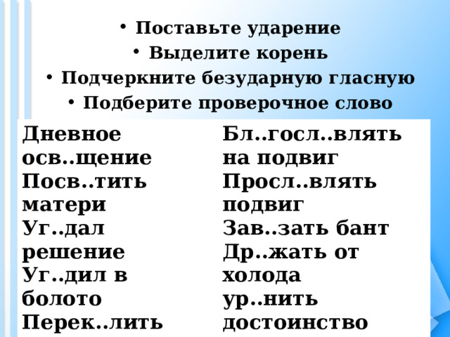 Поставьте ударение Выделите корень Подчеркните безударную гласную Подберите проверочное слово Дневное осв..щение Посв..тить матери Уг..дал решение Уг..дил в болото Перек..лить металл Перек..лоть дрова Бл..госл..влять на подвиг Просл..влять подвиг Зав..зать бант Др..жать от холода ур..нить достоинство  