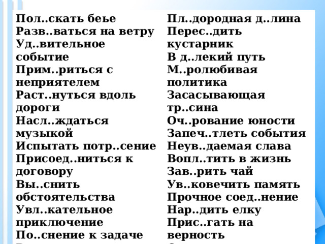 Пол..скать беье Разв..ваться на ветру Уд..вительное событие Прим..риться с неприятелем Раст..нуться вдоль дороги Насл..ждаться музыкой Испытать потр..сение Присоед..ниться к договору Вы..снить обстоятельства Увл..кательное приключение По..снение к задаче Внезапно зам..лчать Придумать опр..вдание Неожиданное объ..вление Посп..вать за вожаком Препод..вать в школе Оч..ровательная улыбка Пл..дородная д..лина Перес..дить кустарник В д..лекий путь М..ролюбивая политика Засасывающая тр..сина Оч..рование юности Запеч..тлеть события Неув..даемая слава Вопл..тить в жизнь Зав..рить чай Ув..ковечить память Прочное соед..нение Нар..дить елку Прис..гать на верность Сл..мить сопротивление Ор..сительная система Потр..сающая история 