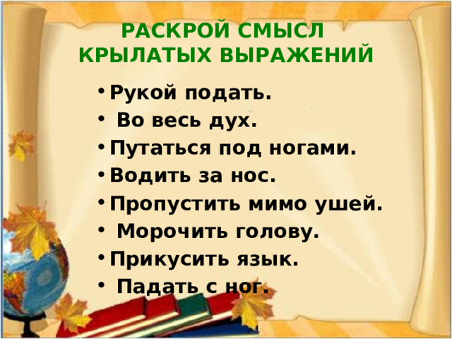 РАСКРОЙ СМЫСЛ  КРЫЛАТЫХ ВЫРАЖЕНИЙ Рукой подать.  Во весь дух. Путаться под ногами. Водить за нос. Пропустить мимо ушей.  Морочить голову. Прикусить язык.  Падать с ног. 