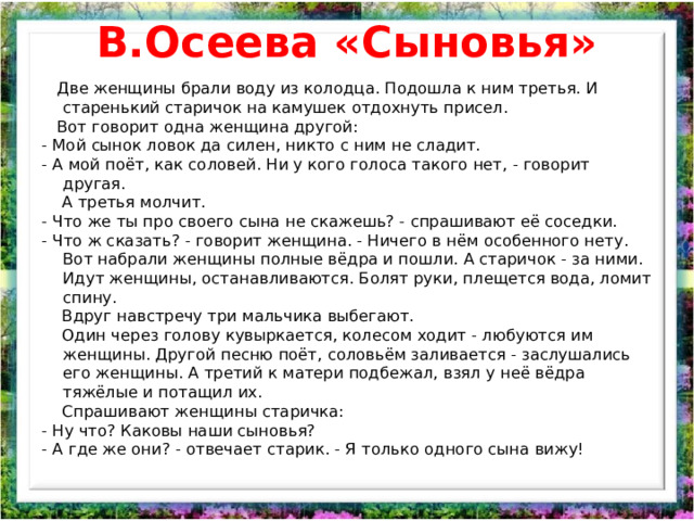 В.Осеева «Сыновья»  Две женщины брали воду из колодца. Подошла к ним третья. И старенький старичок на камушек отдохнуть присел.  Вот говорит одна женщина другой: - Мой сынок ловок да силен, никто с ним не сладит. - А мой поёт, как соловей. Ни у кого голоса такого нет, - говорит другая.  А третья молчит. - Что же ты про своего сына не скажешь? - спрашивают её соседки. - Что ж сказать? - говорит женщина. - Ничего в нём особенного нету. Вот набрали женщины полные вёдра и пошли. А старичок - за ними. Идут женщины, останавливаются. Болят руки, плещется вода, ломит спину.  Вдруг навстречу три мальчика выбегают.  Один через голову кувыркается, колесом ходит - любуются им женщины. Другой песню поёт, соловьём заливается - заслушались его женщины. А третий к матери подбежал, взял у неё вёдра тяжёлые и потащил их.  Спрашивают женщины старичка: - Ну что? Каковы наши сыновья? - А где же они? - отвечает старик. - Я только одного сына вижу! 