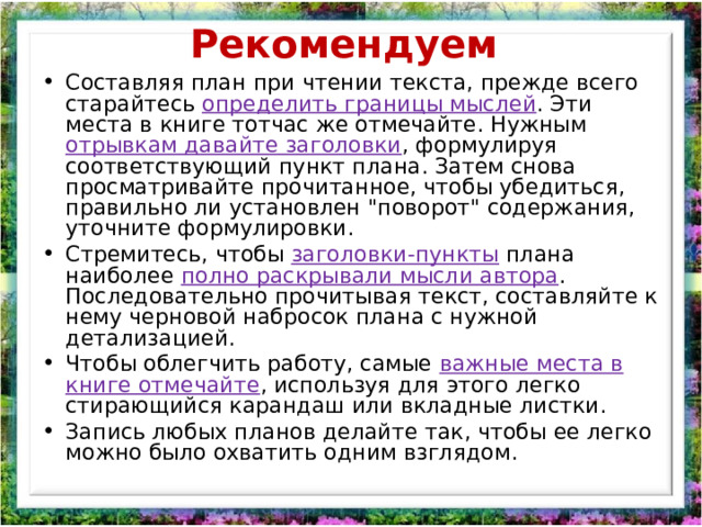 Рекомендуем   Составляя план при чтении текста, прежде всего старайтесь определить границы мыслей . Эти места в книге тотчас же отмечайте. Нужным отрывкам давайте заголовки , формулируя соответствующий пункт плана. Затем снова просматривайте прочитанное, чтобы убедиться, правильно ли установлен 