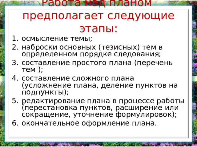 Работа над планом предполагает следующие этапы:   осмысление темы; наброски основных (тезисных) тем в определенном порядке следования; составление простого плана (перечень тем ); составление сложного плана (усложнение плана, деление пунктов на подпункты); редактирование плана в процессе работы (перестановка пунктов, расширение или сокращение, уточнение формулировок); окончательное оформление плана. 