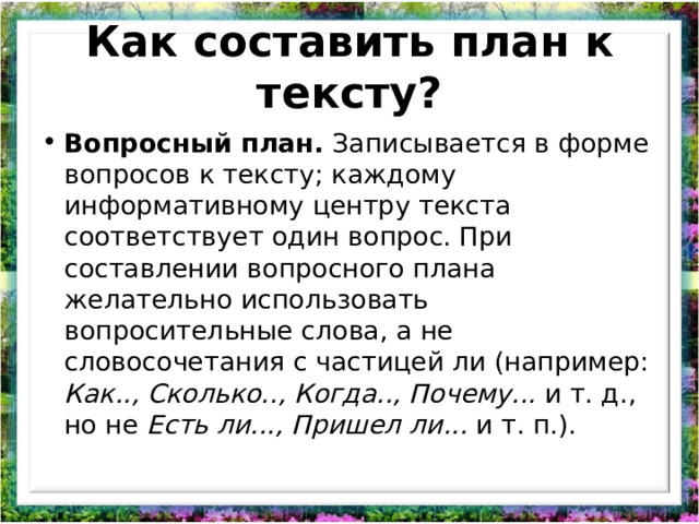 Как составить план к тексту? Вопросный план. Записывается в форме вопросов к тексту; каждому информативному центру текста соответствует один вопрос. При составлении вопросного плана желательно использовать вопросительные слова, а не словосочетания с частицей ли (например: Как.., Сколько.., Когда.., Почему... и т. д., но не Есть ли..., Пришел ли... и т. п.).   