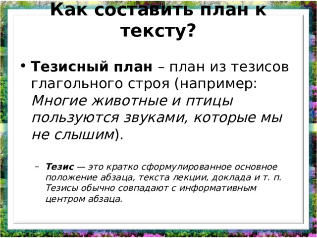 Как составить план к тексту?   Тезисный план  – план из тезисов глагольного строя (например: Многие животные и птицы пользуются звуками, которые мы не слышим ).    Тезис  — это кратко сформулированное основное положение абзаца, текста лекции, доклада и т. п. Тезисы обычно совпадают с информативным центром абзаца. Тезис  — это кратко сформулированное основное положение абзаца, текста лекции, доклада и т. п. Тезисы обычно совпадают с информативным центром абзаца. 