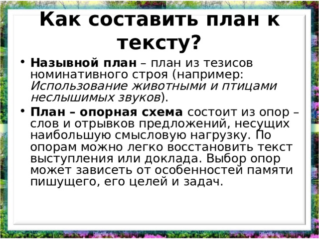 Как составить план к тексту? Назывной план  – план из тезисов номинативного строя (например: Использование животными и птицами неслышимых звуков ). План – опорная схема состоит из опор – слов и отрывков предложений, несущих наибольшую смысловую нагрузку. По опорам можно легко восстановить текст выступления или доклада. Выбор опор может зависеть от особенностей памяти пишущего, его целей и задач.    