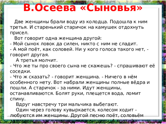 В.Осеева «Сыновья»  Две женщины брали воду из колодца. Подошла к ним третья. И старенький старичок на камушек отдохнуть присел.  Вот говорит одна женщина другой: - Мой сынок ловок да силен, никто с ним не сладит. - А мой поёт, как соловей. Ни у кого голоса такого нет, - говорит другая.  А третья молчит. - Что же ты про своего сына не скажешь? - спрашивают её соседки. - Что ж сказать? - говорит женщина. - Ничего в нём особенного нету. Вот набрали женщины полные вёдра и пошли. А старичок - за ними. Идут женщины, останавливаются. Болят руки, плещется вода, ломит спину.  Вдруг навстречу три мальчика выбегают.  Один через голову кувыркается, колесом ходит - любуются им женщины. Другой песню поёт, соловьём заливается - заслушались его женщины. А третий к матери подбежал, взял у неё вёдра тяжёлые и потащил их.  Спрашивают женщины старичка: - Ну что? Каковы наши сыновья? - А где же они? - отвечает старик. - Я только одного сына вижу! 