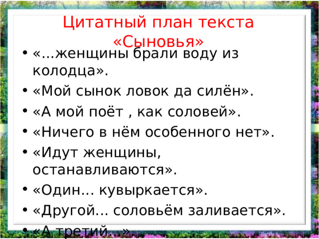 Цитатный план текста «Сыновья» «...женщины брали воду из колодца». «Мой сынок ловок да силён». «А мой поёт , как соловей». «Ничего в нём особенного нет». «Идут женщины, останавливаются». «Один... кувыркается». «Другой... соловьём заливается». «А третий...». «Я только одного сына и вижу». 