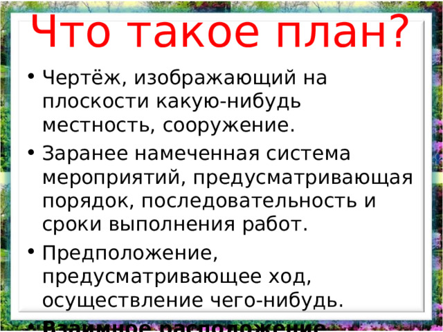 Что такое план? Чертёж, изображающий на плоскости какую-нибудь местность, сооружение. Заранее намеченная система мероприятий, предусматривающая порядок, последовательность и сроки выполнения работ. Предположение, предусматривающее ход, осуществление чего-нибудь. Взаимное расположение частей. (словарь С.И. Ожегова)  