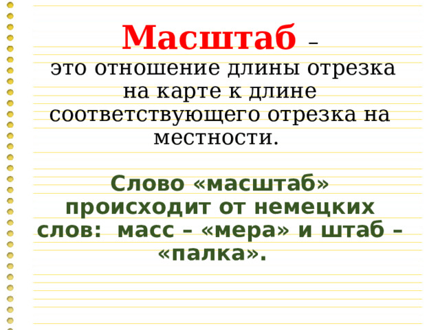 Масштаб –  это отношение длины отрезка на карте к длине соответствующего отрезка на местности.   Слово «масштаб» происходит от немецких слов: масс – «мера» и штаб – «палка».   