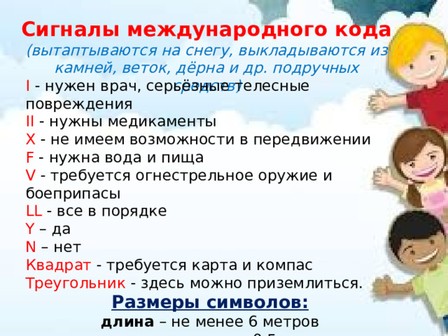 Сигналы международного кода (вытаптываются на снегу, выкладываются из камней, веток, дёрна и др. подручных средств) I  - нужен врач, серьёзные телесные повреждения II  - нужны медикаменты X  - не имеем возможности в передвижении F  - нужна вода и пища V  - требуется огнестрельное оружие и боеприпасы LL  - все в порядке Y  – да N  – нет Квадрат  - требуется карта и компас Треугольник  - здесь можно приземлиться. Размеры символов: длина – не менее 6 метров ширина – не менее 0,5 метра 