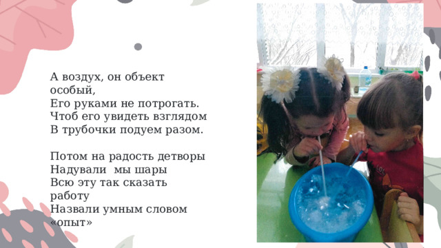 А воздух, он объект особый,  Его руками не потрогать. Чтоб его увидеть взглядом В трубочки подуем разом.      Потом на радость детворы Надували  мы шары Всю эту так сказать работу Назвали умным словом «опыт» 