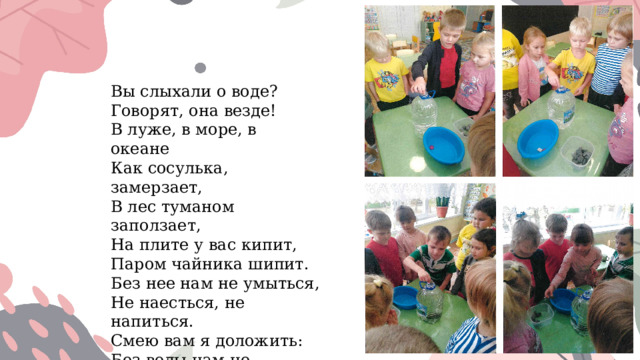 Вы слыхали о воде?  Говорят, она везде!  В луже, в море, в океане  Как сосулька, замерзает,  В лес туманом заползает, На плите у вас кипит, Паром чайника шипит.  Без нее нам не умыться,  Не наесться, не напиться.  Смею вам я доложить:  Без воды нам не прожить!  