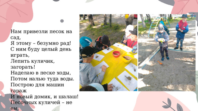 Нам привезли песок на сад,  Я этому – безумно рад!  С ним буду целый день играть,  Лепить куличик, загорать!  Наделаю в песке ходы,  Потом налью туда воды.  Построю для машин гараж  И новый домик, и шалаш!  Песочных куличей – не ем,  Да что ж я, маленький совсем?! 