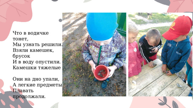 Что в водичке тонет,  Мы узнать решили.  Взяли камешек, брусок  И в воду опустили.  Камешки тяжелые –  Они на дно упали,  А легкие предметы  Плавать продолжали. 