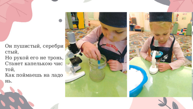 Он пушистый, серебристый,   Но рукой его не тронь,   Станет капелькою чистой,   Как поймаешь на ладонь.  