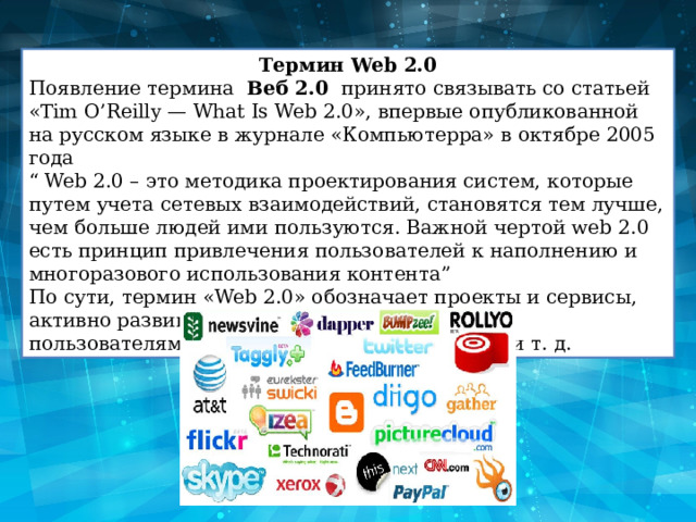 Термин Web 2.0 Появление термина   Веб 2.0   принято связывать со статьей «Tim O’Reilly — What Is Web 2.0», впервые опубликованной на русском языке в журнале «Компьютерра» в октябре 2005 года “ Web 2.0 – это методика проектирования систем, которые путем учета сетевых взаимодействий, становятся тем лучше, чем больше людей ими пользуются. Важной чертой web 2.0 есть принцип привлечения пользователей к наполнению и многоразового использования контента” По сути, термин «Web 2.0» обозначает проекты и сервисы, активно развиваемые и улучшаемые самими пользователями: блоги, wiki, социальные сети и т. д. 